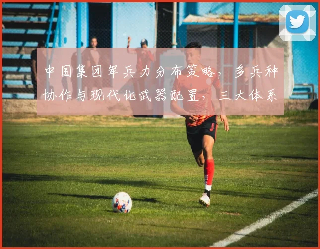 中国集团军兵力分布策略，多兵种协作与现代化武器配置，三大体系构建
