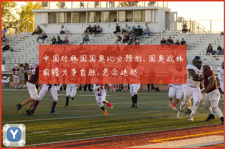 中国对韩国国奥比分预测,国奥战韩前瞻力争首胜,悬念迭起