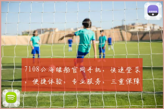 7108公海睹船官网手机，快速登录，便捷体验，专业服务，三重保障，不容错过，一触即达