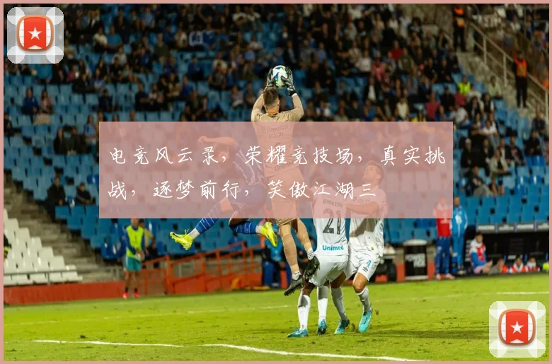 电竞风云录，荣耀竞技场，真实挑战，逐梦前行，笑傲江湖三
