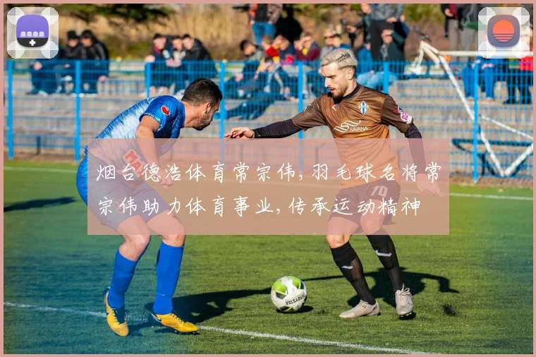 烟台德浩体育常宗伟,羽毛球名将常宗伟助力体育事业,传承运动精神